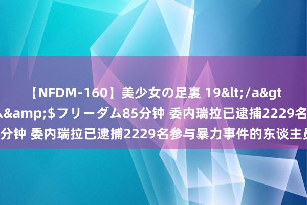 【NFDM-160】美少女の足裏 19</a>2010-01-05フリーダム&$フリーダム85分钟 委内瑞拉已逮捕2229名参与暴力事件的东谈主员