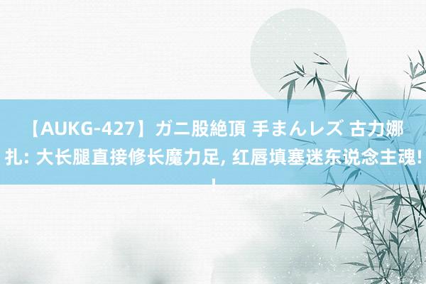 【AUKG-427】ガニ股絶頂 手まんレズ 古力娜扎: 大长腿直接修长魔力足, 红唇填塞迷东说念主魂!