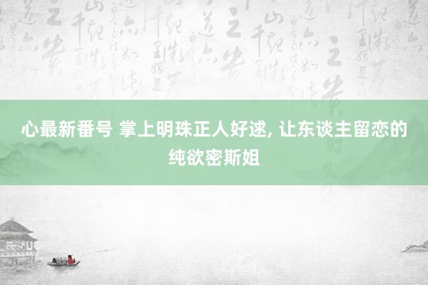 心最新番号 掌上明珠正人好逑, 让东谈主留恋的纯欲密斯姐