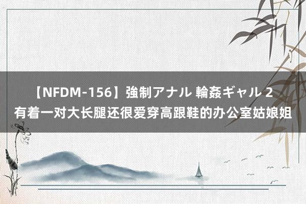 【NFDM-156】強制アナル 輪姦ギャル 2 有着一对大长腿还很爱穿高跟鞋的办公室姑娘姐