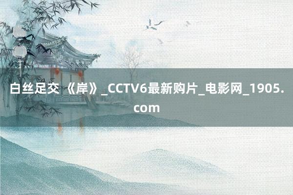 白丝足交 《岸》_CCTV6最新购片_电影网_1905.com