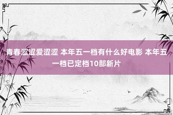 青春涩涩爱涩涩 本年五一档有什么好电影 本年五一档已定档10部新片