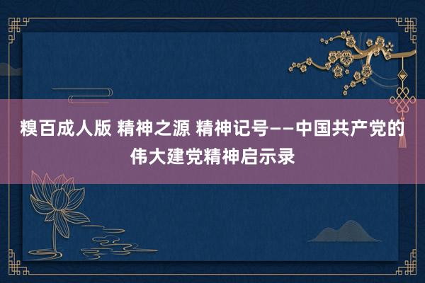 糗百成人版 精神之源 精神记号——中国共产党的伟大建党精神启示录