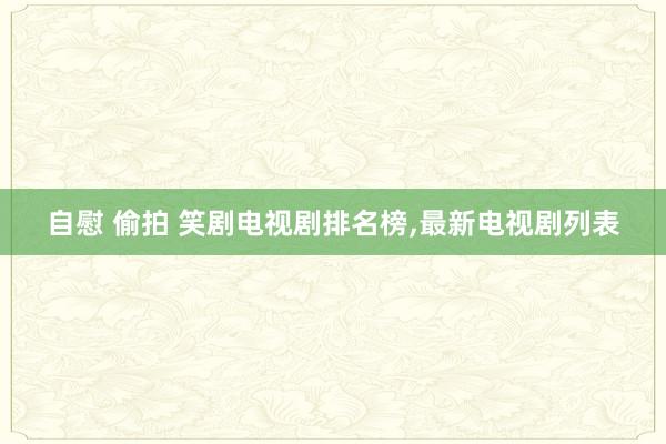 自慰 偷拍 笑剧电视剧排名榜,最新电视剧列表