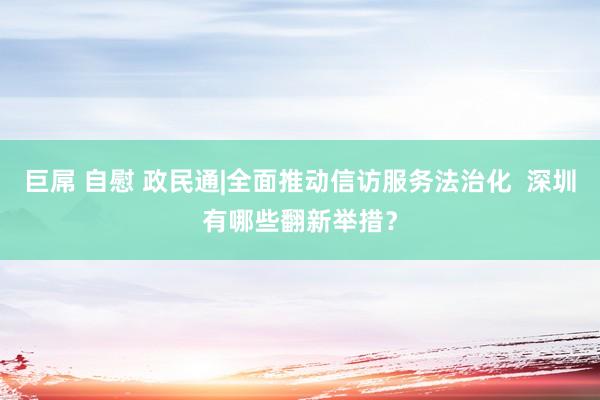 巨屌 自慰 政民通|全面推动信访服务法治化  深圳有哪些翻新举措？