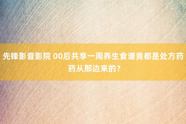 先锋影音影院 00后共享一周养生食谱竟都是处方药 药从那边来的？