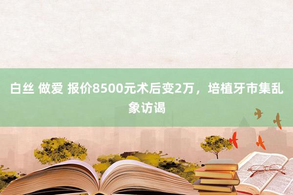 白丝 做爱 报价8500元术后变2万，培植牙市集乱象访谒