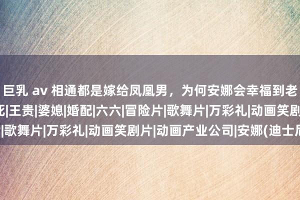 巨乳 av 相通都是嫁给凤凰男，为何安娜会幸福到老，胡丽娟却被活活打死|王贵|婆媳|婚配|六六|冒险片|歌舞片|万彩礼|动画笑剧片|动画产业公司|安娜(迪士尼)