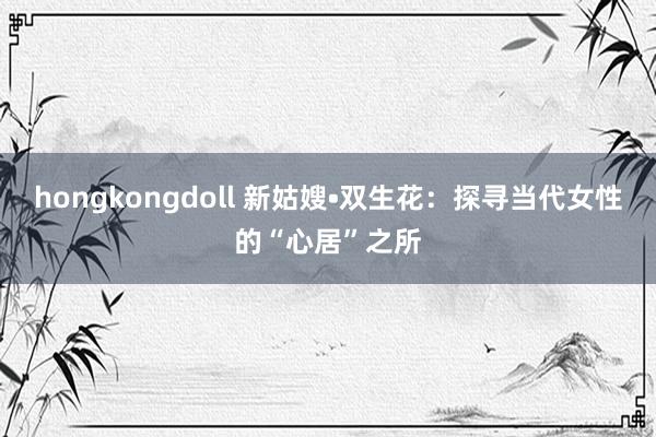 hongkongdoll 新姑嫂•双生花：探寻当代女性的“心居”之所