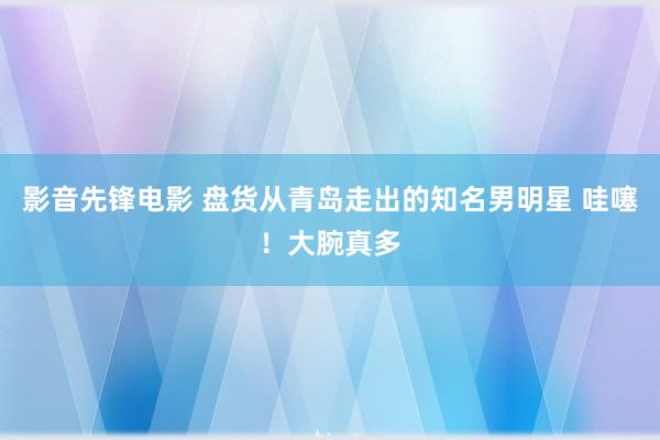 影音先锋电影 盘货从青岛走出的知名男明星 哇噻！大腕真多