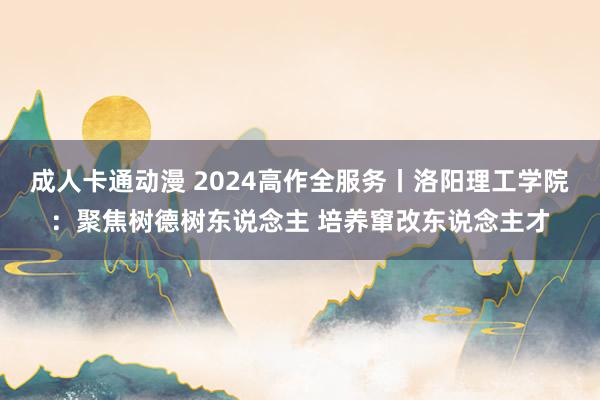 成人卡通动漫 2024高作全服务丨洛阳理工学院：聚焦树德树东说念主 培养窜改东说念主才