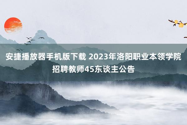 安捷播放器手机版下载 2023年洛阳职业本领学院招聘教师45东谈主公告