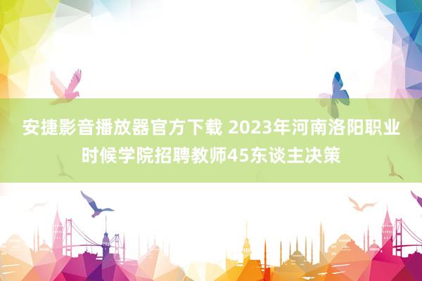 安捷影音播放器官方下载 2023年河南洛阳职业时候学院招聘教师45东谈主决策