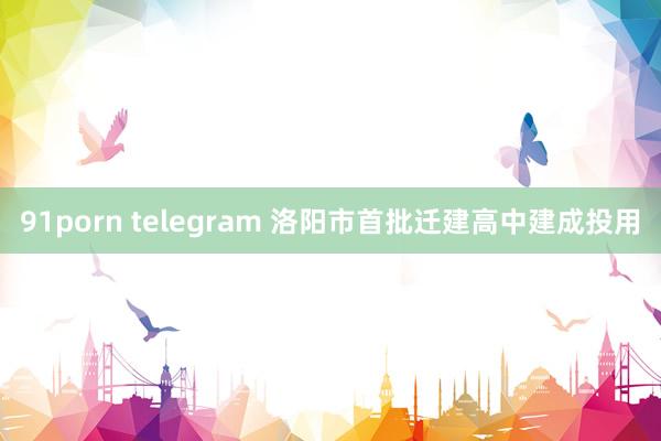 91porn telegram 洛阳市首批迁建高中建成投用