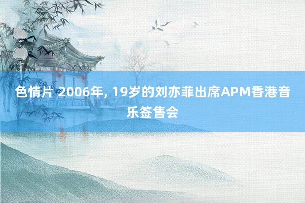 色情片 2006年, 19岁的刘亦菲出席APM香港音乐签售会