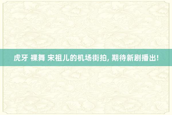 虎牙 裸舞 宋祖儿的机场街拍, 期待新剧播出!
