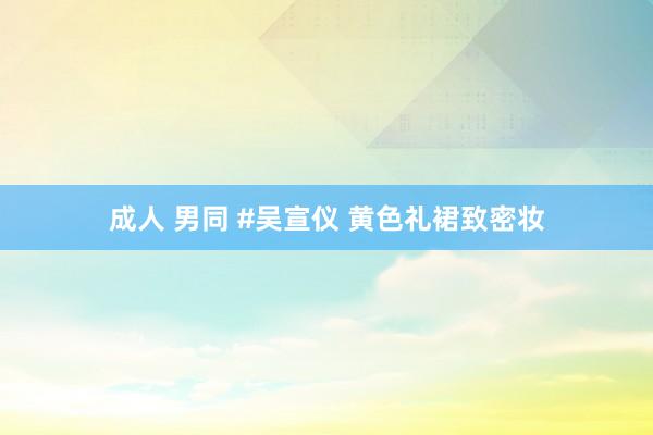 成人 男同 #吴宣仪 黄色礼裙致密妆