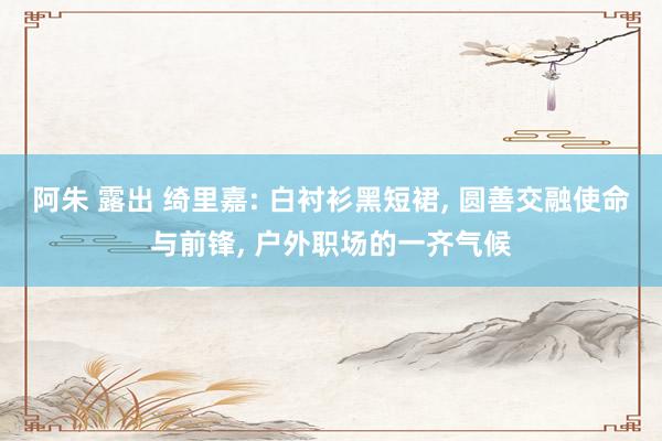 阿朱 露出 绮里嘉: 白衬衫黑短裙, 圆善交融使命与前锋, 户外职场的一齐气候