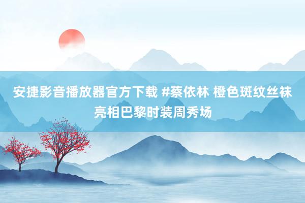 安捷影音播放器官方下载 #蔡依林 橙色斑纹丝袜亮相巴黎时装周秀场