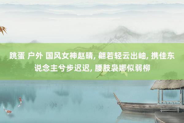 跳蛋 户外 国风女神赵晴, 翩若轻云出岫, 携佳东说念主兮步迟迟, 腰肢袅娜似弱柳