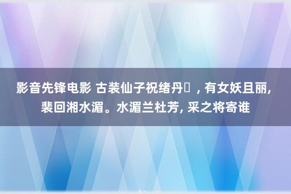影音先锋电影 古装仙子祝绪丹‌, 有女妖且丽, 裴回湘水湄。水湄兰杜芳, 采之将寄谁